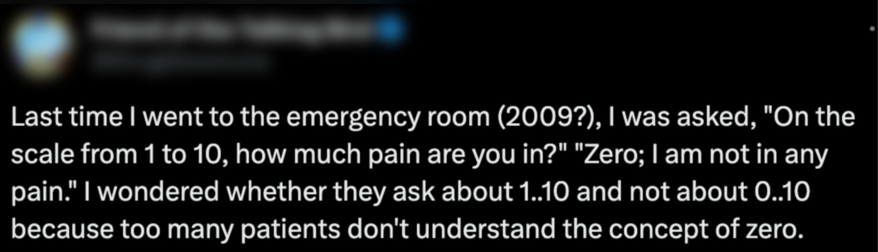 parallel - Last time I went to the emergency room 2009?, I was asked, "On the scale from 1 to 10, how much pain are you in?" "Zero; I am not in any pain." I wondered whether they ask about 1..10 and not about 0..10 because too many patients don't understa